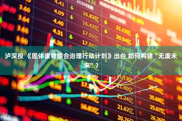 泸深投 《固体废物综合治理行动计划》出台 如何构建“无废未来”？