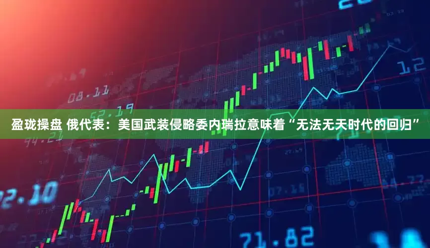 盈珑操盘 俄代表：美国武装侵略委内瑞拉意味着“无法无天时代的回归”