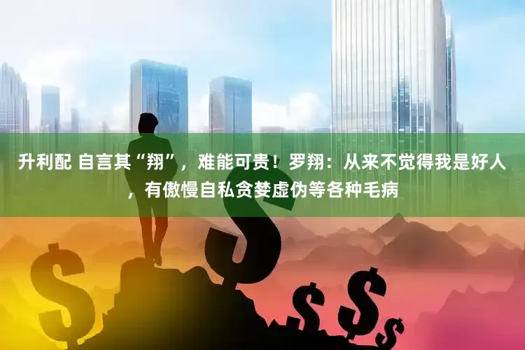 升利配 自言其“翔”，难能可贵！罗翔：从来不觉得我是好人，有傲慢自私贪婪虚伪等各种毛病