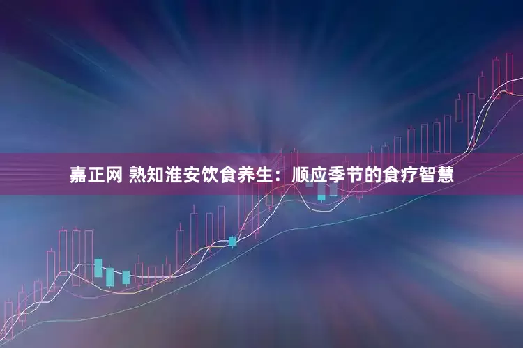 嘉正网 熟知淮安饮食养生：顺应季节的食疗智慧