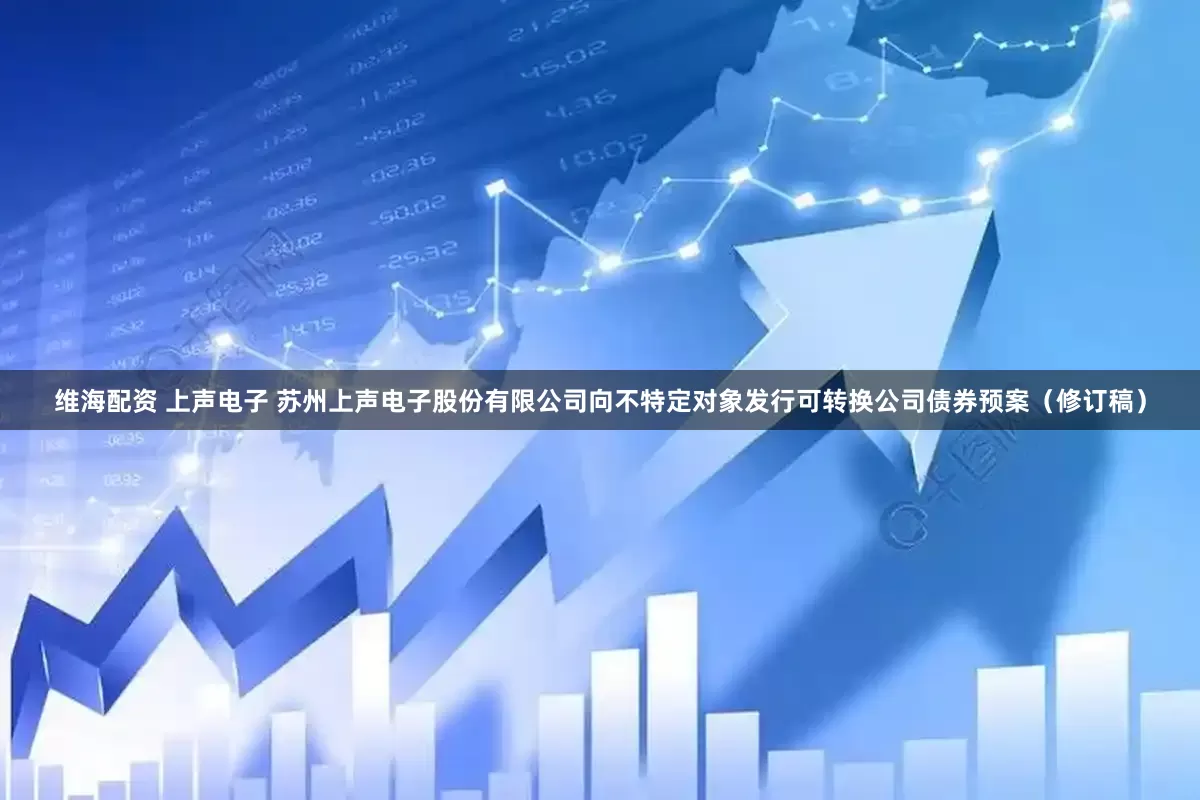 维海配资 上声电子 苏州上声电子股份有限公司向不特定对象发行可转换公司债券预案（修订稿）